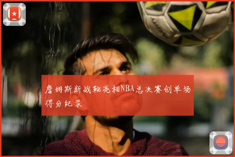 詹姆斯新战靴亮相NBA总决赛创单场得分纪录
