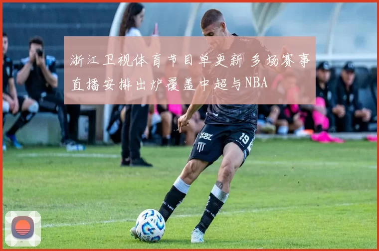 浙江卫视体育节目单更新 多场赛事直播安排出炉覆盖中超与NBA