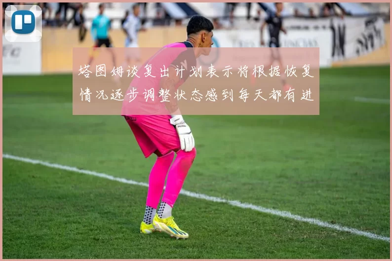 塔图姆谈复出计划表示将根据恢复情况逐步调整状态感到每天都有进步