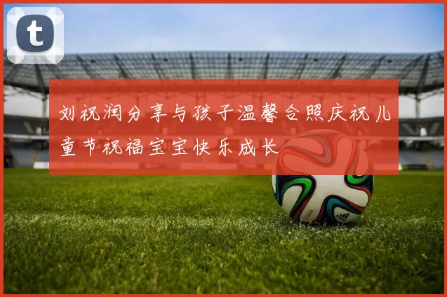 刘祝润分享与孩子温馨合照庆祝儿童节祝福宝宝快乐成长