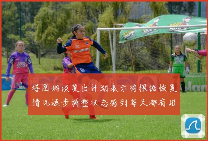 塔图姆谈复出计划表示将根据恢复情况逐步调整状态感到每天都有进步