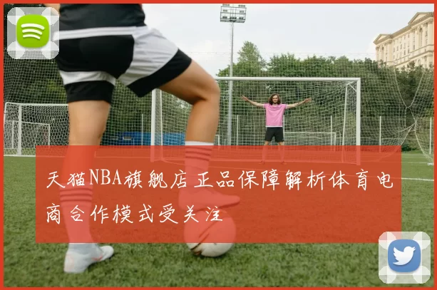 天猫NBA旗舰店正品保障解析体育电商合作模式受关注