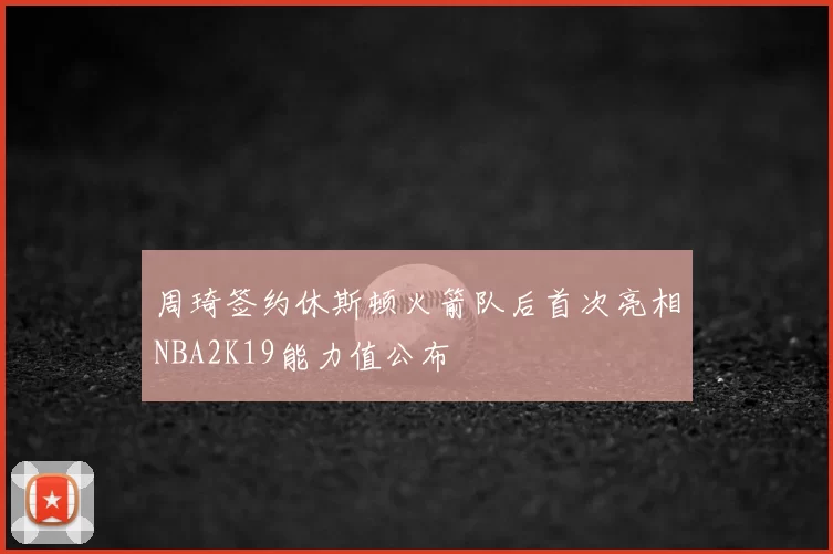 周琦签约休斯顿火箭队后首次亮相NBA2K19能力值公布