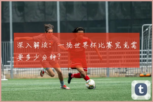 深入解读：一场世界杯比赛究竟需要多少分钟？