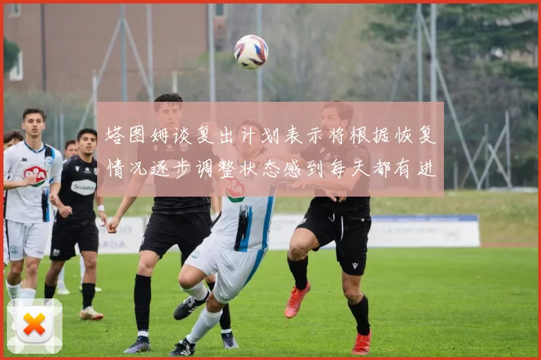 塔图姆谈复出计划表示将根据恢复情况逐步调整状态感到每天都有进步
