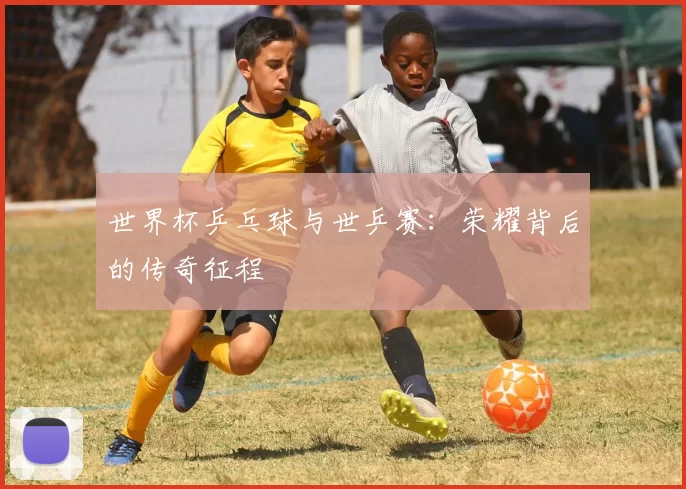 世界杯乒乓球与世乒赛:荣耀背后的传奇征程