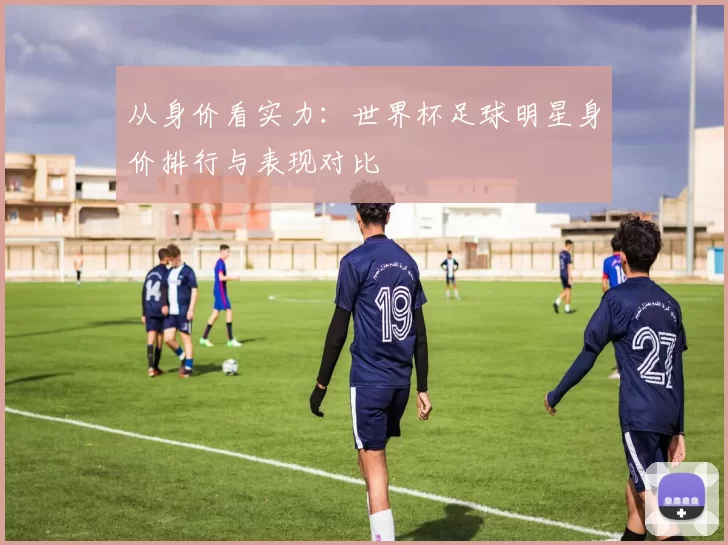 从身价看实力:世界杯足球明星身价排行与表现对比