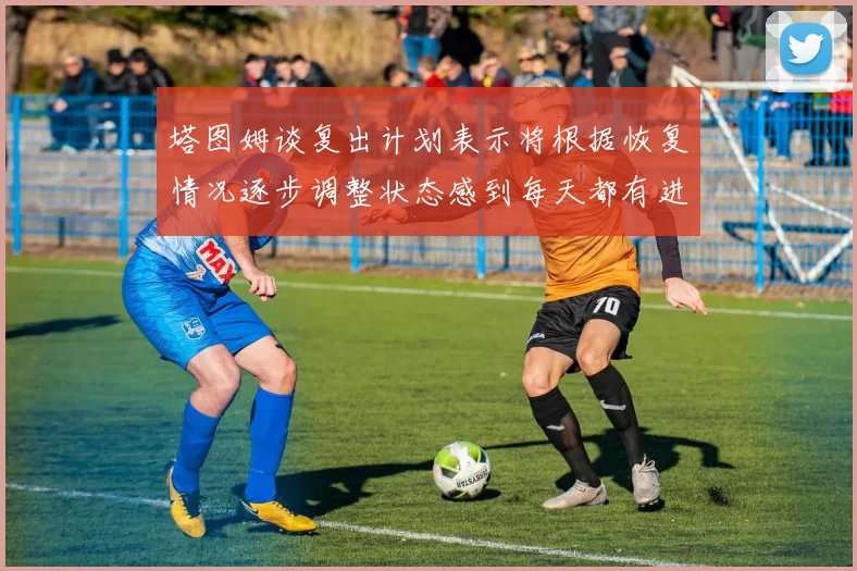 塔图姆谈复出计划表示将根据恢复情况逐步调整状态感到每天都有进步