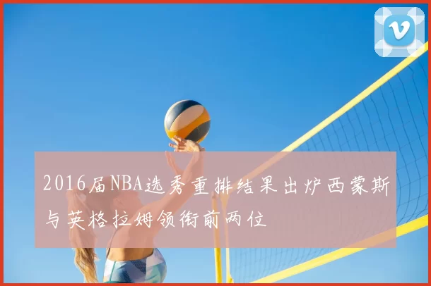 2016届NBA选秀重排结果出炉西蒙斯与英格拉姆领衔前两位