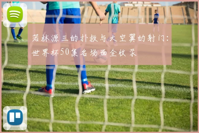 若林源三的扑救与大空翼的射门:世界杯50集名场面全收录
