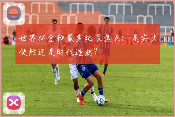 世界杯金靴最多纪录盘点：是实力使然还是时代造就？