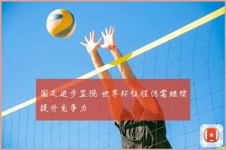 国足进步显现 世界杯征程仍需继续提升竞争力