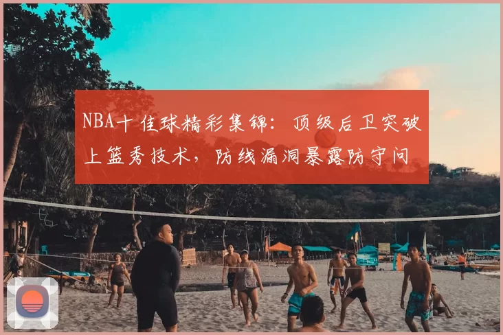 NBA十佳球精彩集锦：顶级后卫突破上篮秀技术，防线漏洞暴露防守问题
