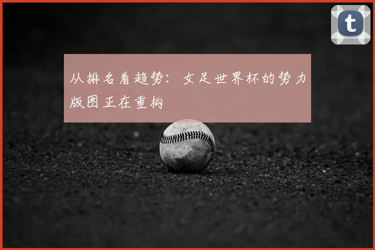 从排名看趋势：女足世界杯的势力版图正在重构