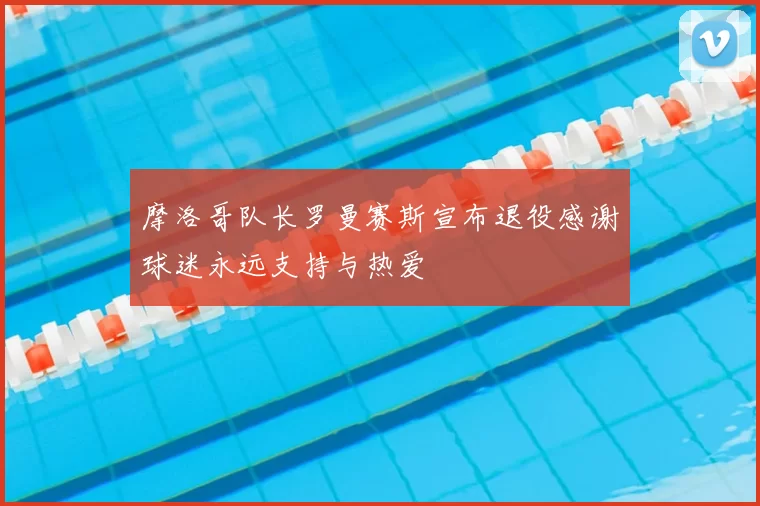 摩洛哥队长罗曼赛斯宣布退役感谢球迷永远支持与热爱