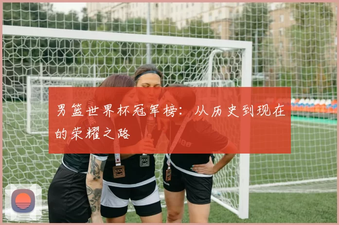 男篮世界杯冠军榜：从历史到现在的荣耀之路