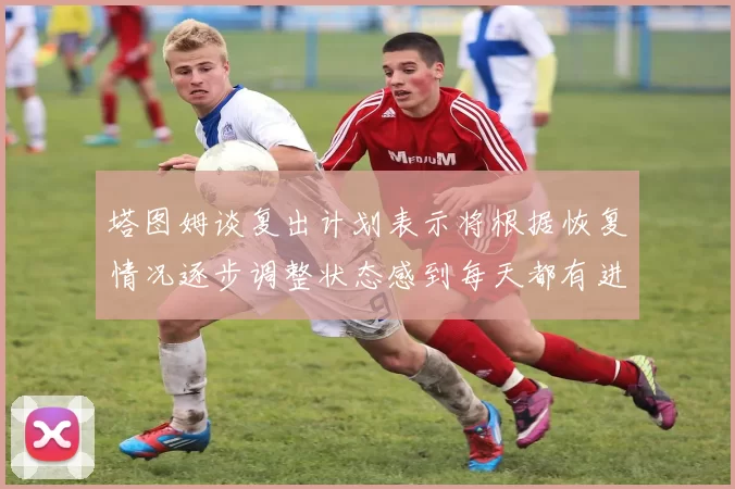 塔图姆谈复出计划表示将根据恢复情况逐步调整状态感到每天都有进步