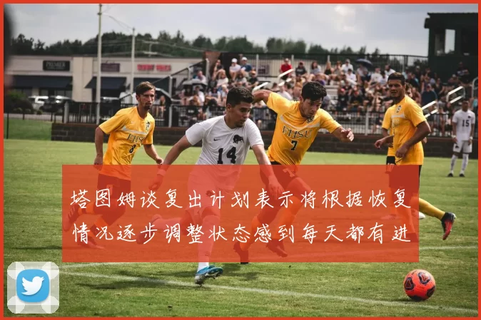 塔图姆谈复出计划表示将根据恢复情况逐步调整状态感到每天都有进步