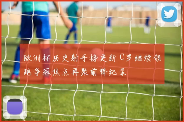 欧洲杯历史射手榜更新 C罗继续领跑争冠焦点再聚前锋纪录