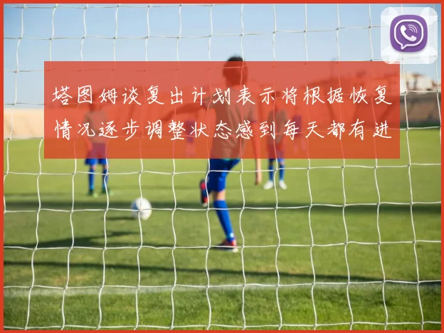 塔图姆谈复出计划表示将根据恢复情况逐步调整状态感到每天都有进步