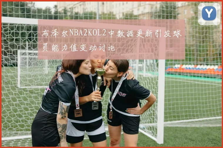 布泽尔NBA2KOL2中数据更新引发球员能力值变动讨论