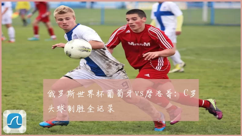 俄罗斯世界杯葡萄牙vs摩洛哥：C罗头球制胜全记录