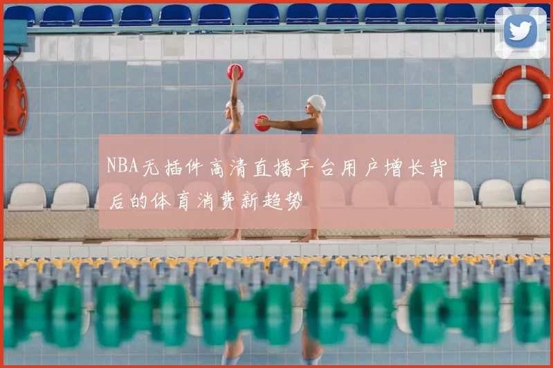 NBA无插件高清直播平台用户增长背后的体育消费新趋势
