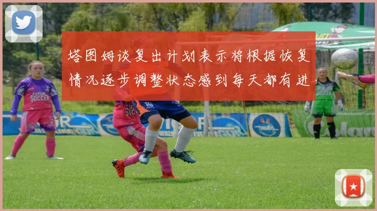 塔图姆谈复出计划表示将根据恢复情况逐步调整状态感到每天都有进步