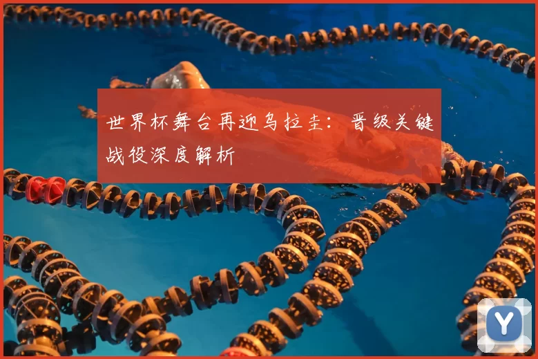 世界杯舞台再迎乌拉圭:晋级关键战役深度解析