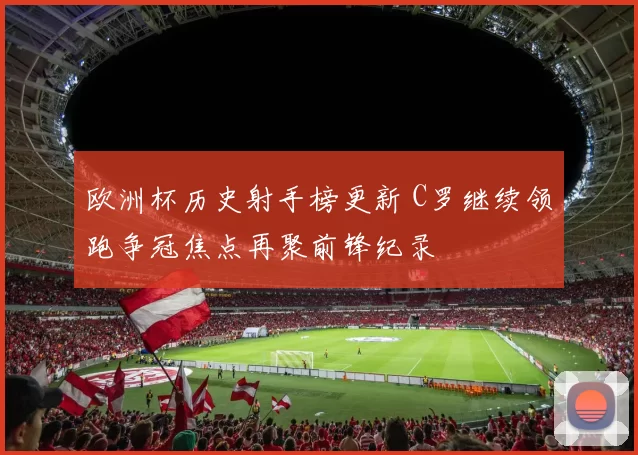 欧洲杯历史射手榜更新 C罗继续领跑争冠焦点再聚前锋纪录