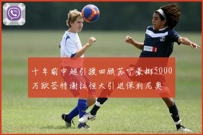 十年前中超引援回顾苏宁豪掷5000万欧签特谢拉恒大引进保利尼奥