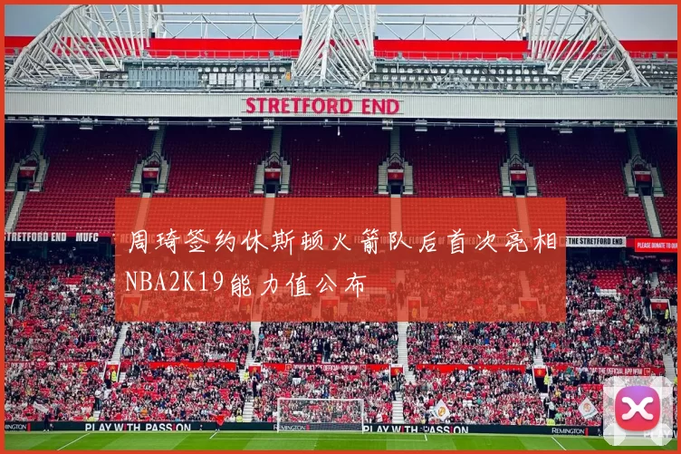周琦签约休斯顿火箭队后首次亮相NBA2K19能力值公布