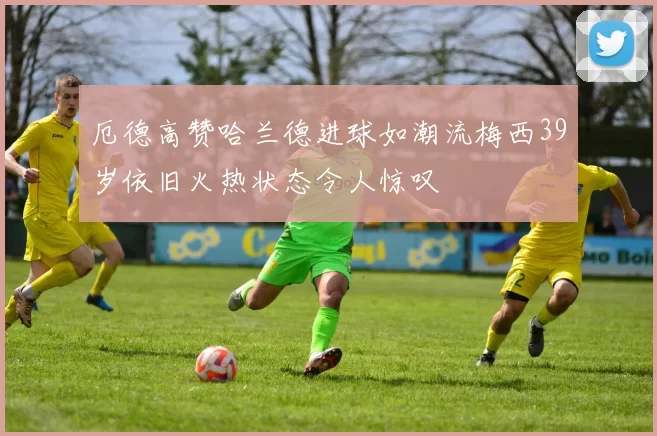 厄德高赞哈兰德进球如潮流梅西39岁依旧火热状态令人惊叹
