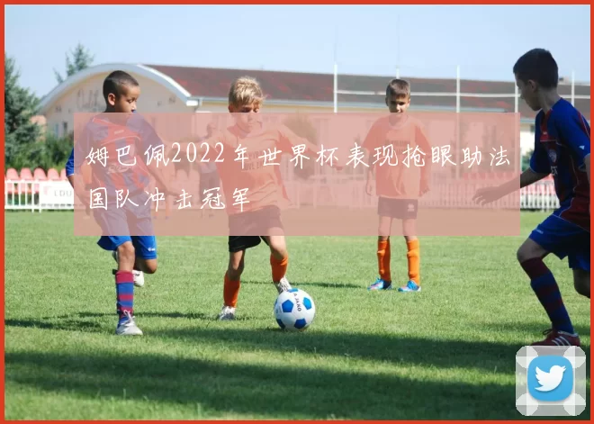 姆巴佩2022年世界杯表现抢眼助法国队冲击冠军