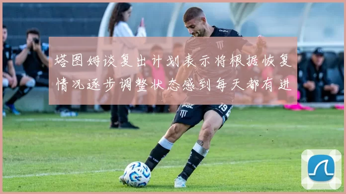 塔图姆谈复出计划表示将根据恢复情况逐步调整状态感到每天都有进步