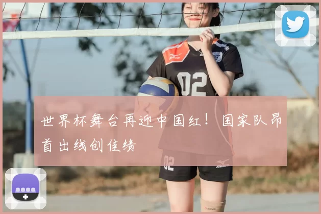 世界杯舞台再迎中国红！国家队昂首出线创佳绩