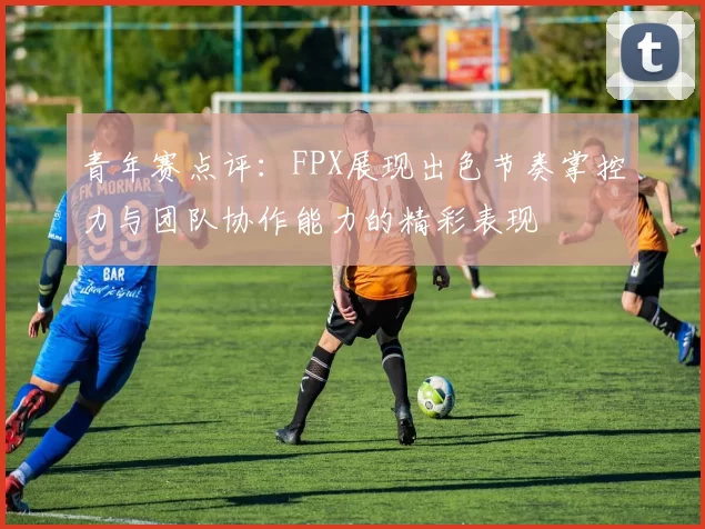 青年赛点评：FPX展现出色节奏掌控力与团队协作能力的精彩表现