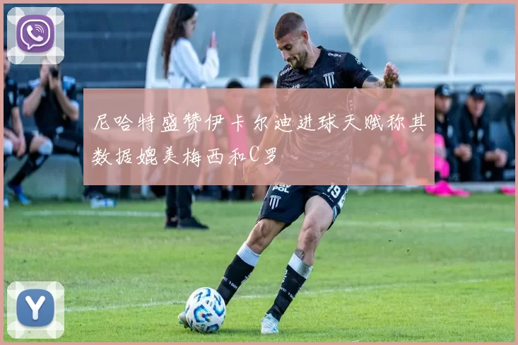 尼哈特盛赞伊卡尔迪进球天赋称其数据媲美梅西和C罗