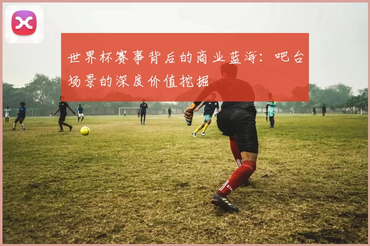 世界杯赛事背后的商业蓝海:吧台场景的深度价值挖掘