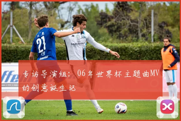 专访导演组:06年世界杯主题曲MV的创意诞生记