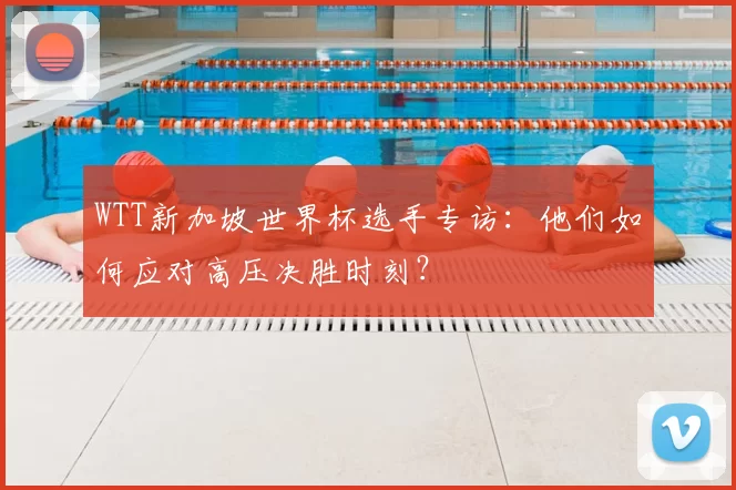 WTT新加坡世界杯选手专访：他们如何应对高压决胜时刻？