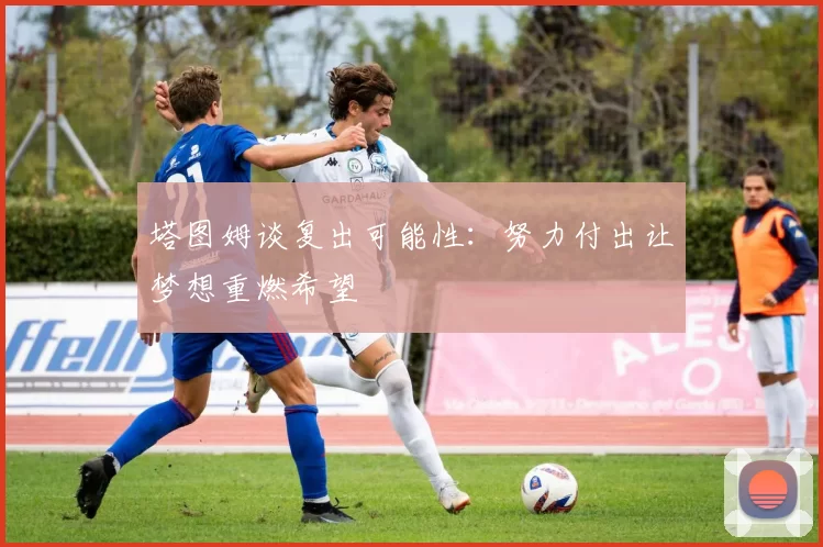 塔图姆谈复出可能性：努力付出让梦想重燃希望