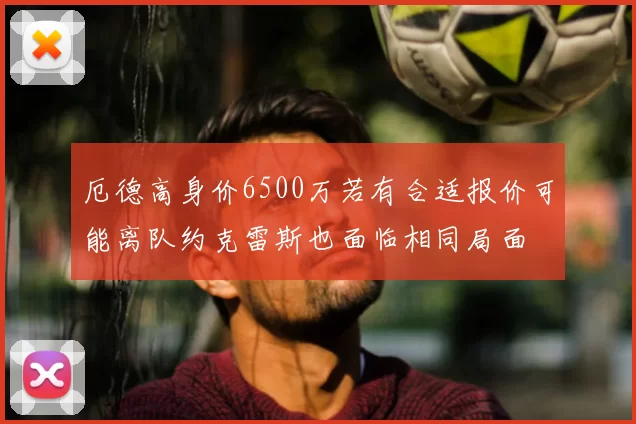 厄德高身价6500万若有合适报价可能离队约克雷斯也面临相同局面