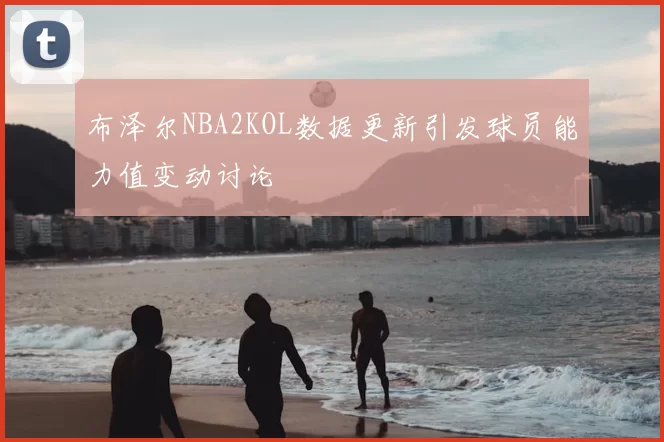 布泽尔NBA2KOL数据更新引发球员能力值变动讨论