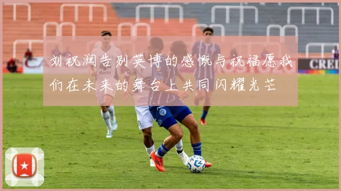刘祝润告别英博的感慨与祝福愿我们在未来的舞台上共同闪耀光芒