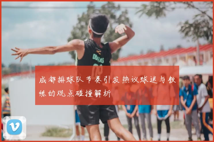 成都排球队节奏引发热议球迷与教练的观点碰撞解析