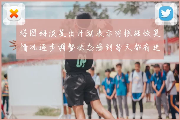 塔图姆谈复出计划表示将根据恢复情况逐步调整状态感到每天都有进步