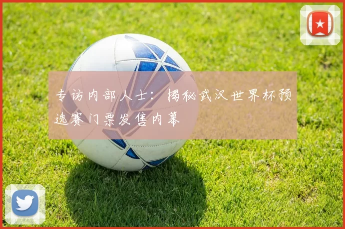 专访内部人士:揭秘武汉世界杯预选赛门票发售内幕