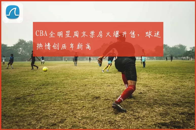 CBA全明星周末票房火爆开售，球迷热情创历年新高