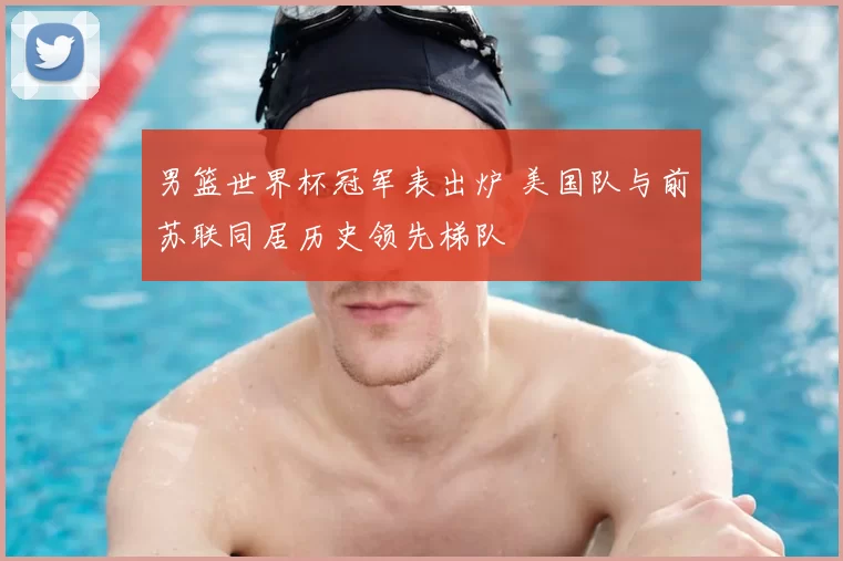 男篮世界杯冠军表出炉 美国队与前苏联同居历史领先梯队
